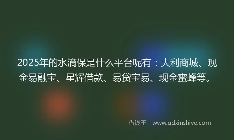 2025年的水滴保是什么平台呢有：大利商城、现金易融宝、星辉借款、易贷宝易、现金蜜蜂等。