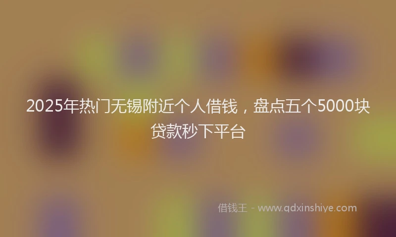 2025年热门无锡附近个人借钱，盘点五个5000块贷款秒下平台