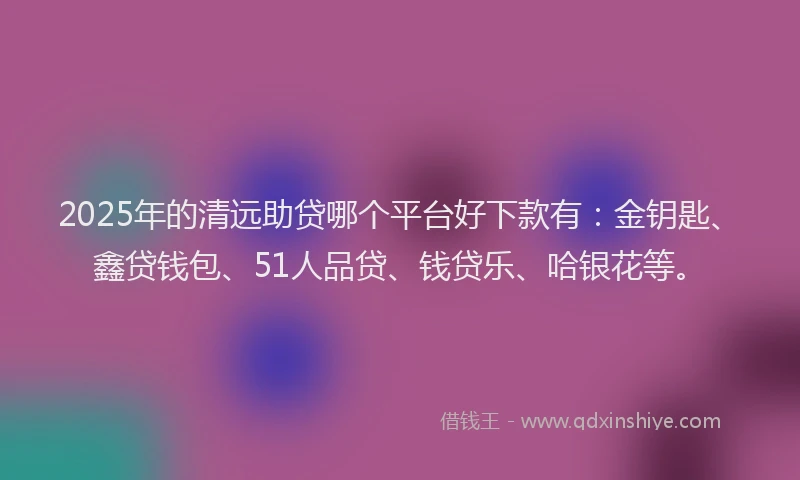 2025年的清远助贷哪个平台好下款有：金钥匙、鑫贷钱包、51人品贷、钱贷乐、哈银花等。