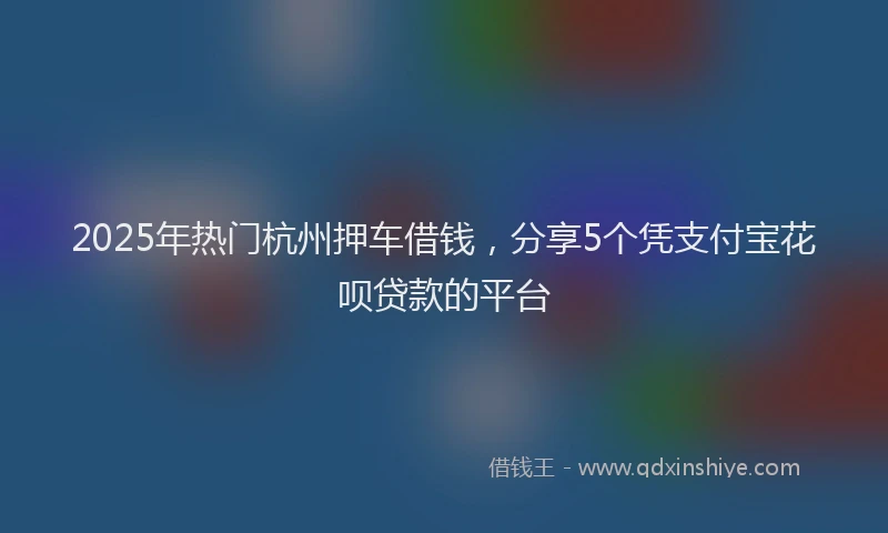 2025年热门杭州押车借钱，分享5个凭支付宝花呗贷款的平台