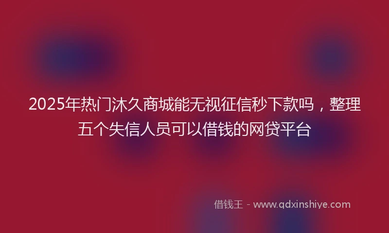 2025年热门沐久商城能无视征信秒下款吗，整理五个失信人员可以借钱的网贷平台