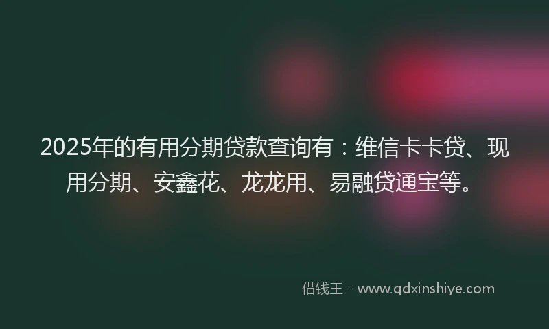 2025年的有用分期贷款查询有：维信卡卡贷、现用分期、安鑫花、龙龙用、易融贷通宝等。