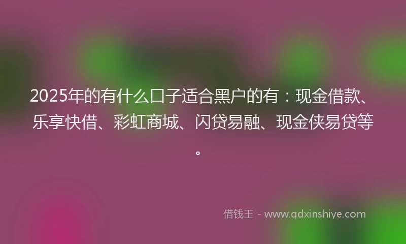 2025年的有什么口子适合黑户的有：现金借款、乐享快借、彩虹商城、闪贷易融、现金侠易贷等。