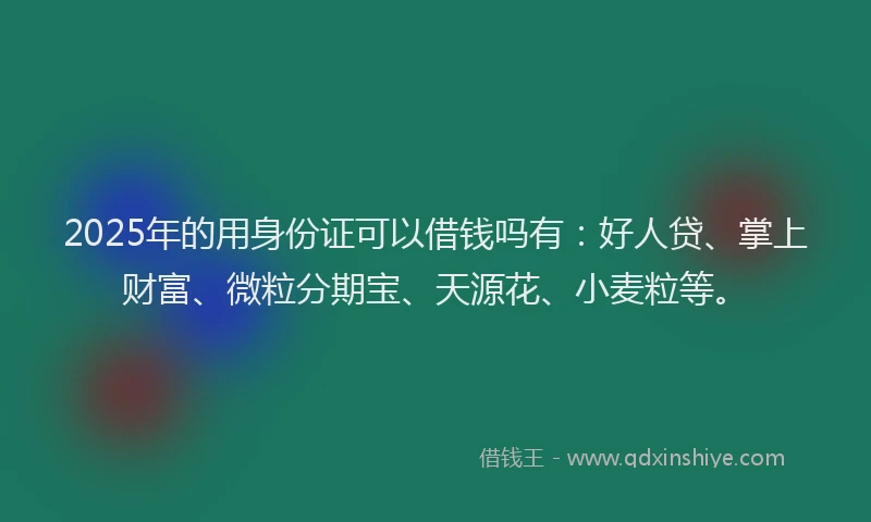 2025年的用身份证可以借钱吗有：好人贷、掌上财富、微粒分期宝、天源花、小麦粒等。