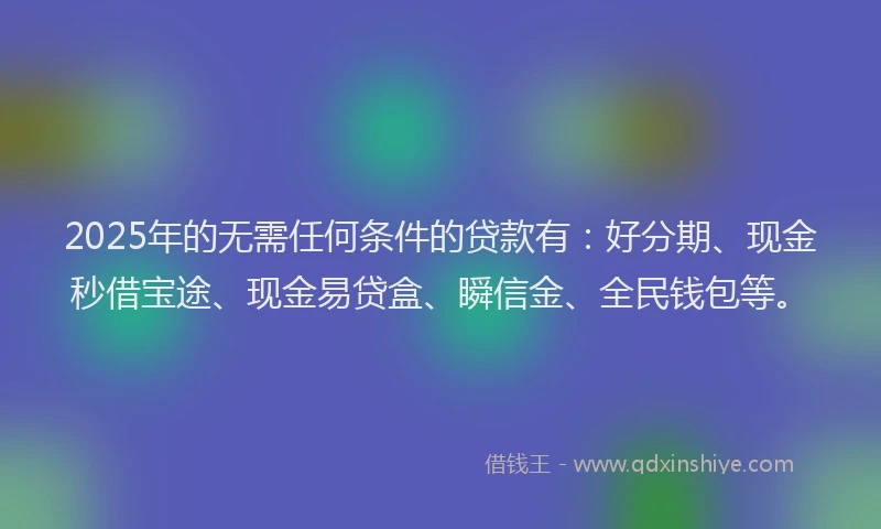 2025年的无需任何条件的贷款有：好分期、现金秒借宝途、现金易贷盒、瞬信金、全民钱包等。
