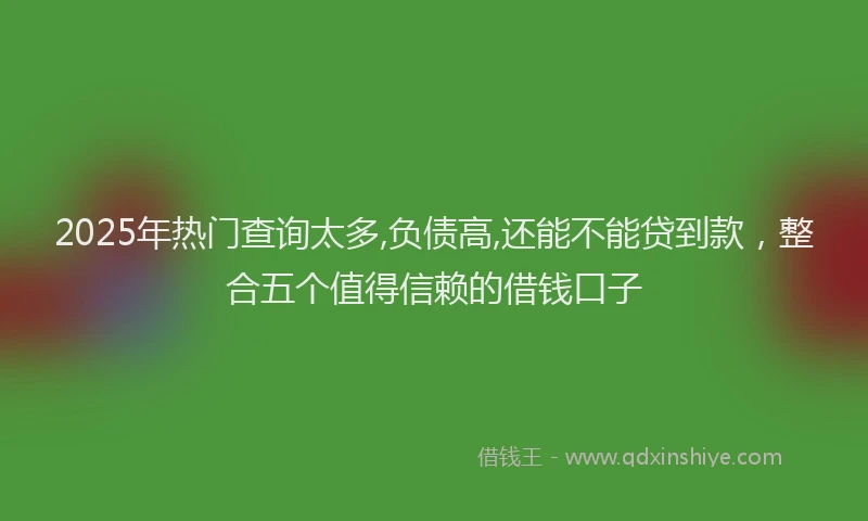 2025年热门查询太多,负债高,还能不能贷到款，整合五个值得信赖的借钱口子