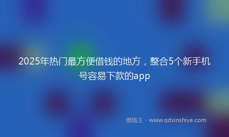 2025年热门最方便借钱的地方，整合5个新手机号容易下款的app