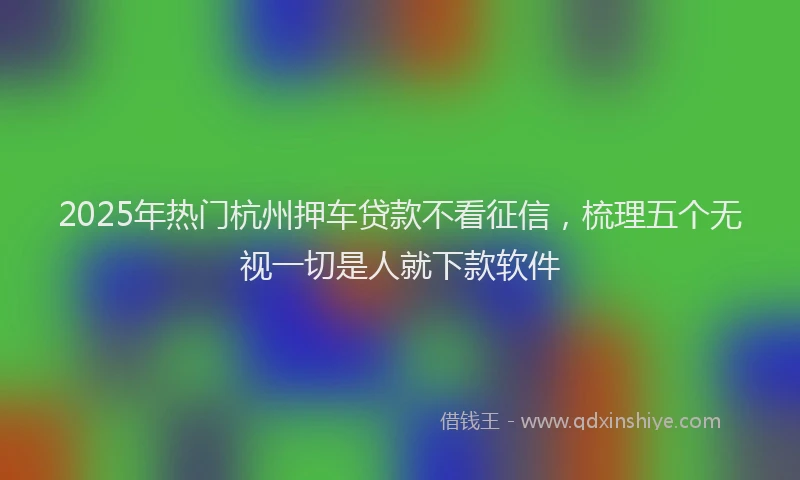 2025年热门杭州押车贷款不看征信，梳理五个无视一切是人就下款软件