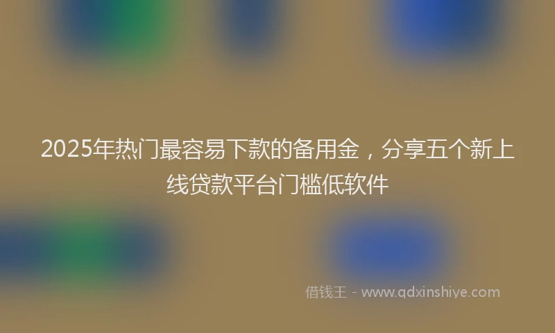 2025年热门最容易下款的备用金，分享五个新上线贷款平台门槛低软件