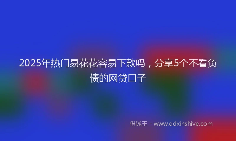 2025年热门易花花容易下款吗，分享5个不看负债的网贷口子