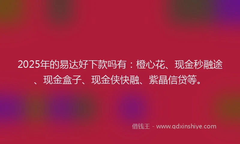 2025年的易达好下款吗有：橙心花、现金秒融途、现金盒子、现金侠快融、紫晶信贷等。