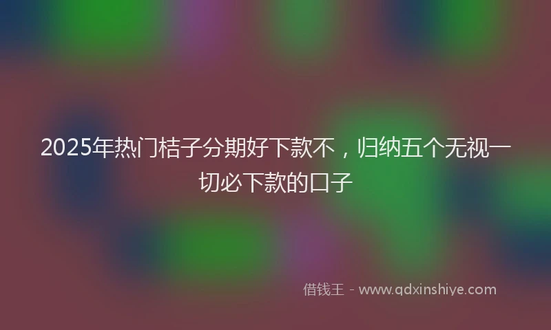 2025年热门桔子分期好下款不，归纳五个无视一切必下款的口子