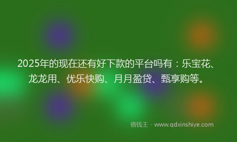 2025年的现在还有好下款的平台吗有：乐宝花、龙龙用、优乐快购、月月盈贷、甄享购等。