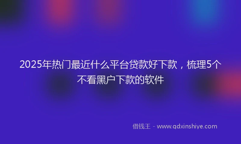2025年热门最近什么平台贷款好下款，梳理5个不看黑户下款的软件