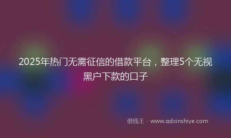 2025年热门无需征信的借款平台，整理5个无视黑户下款的口子