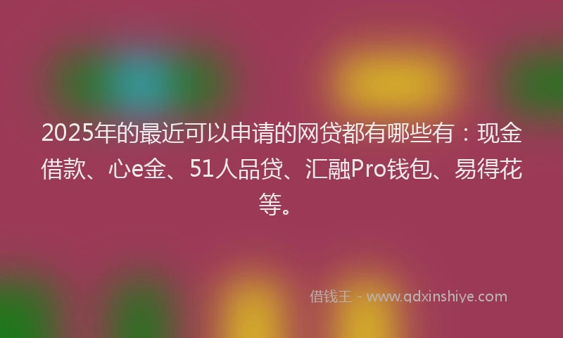 2025年的最近可以申请的网贷都有哪些有：现金借款、心e金、51人品贷、汇融Pro钱包、易得花等。