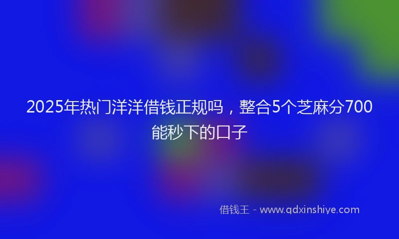 2025年热门洋洋借钱正规吗，整合5个芝麻分700能秒下的口子