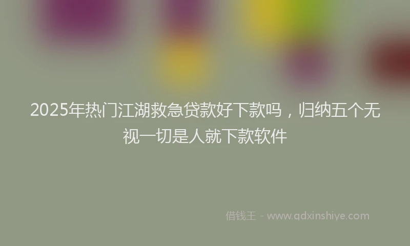2025年热门江湖救急贷款好下款吗，归纳五个无视一切是人就下款软件