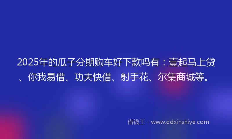 2025年的瓜子分期购车好下款吗有：壹起马上贷、你我易借、功夫快借、射手花、尔集商城等。