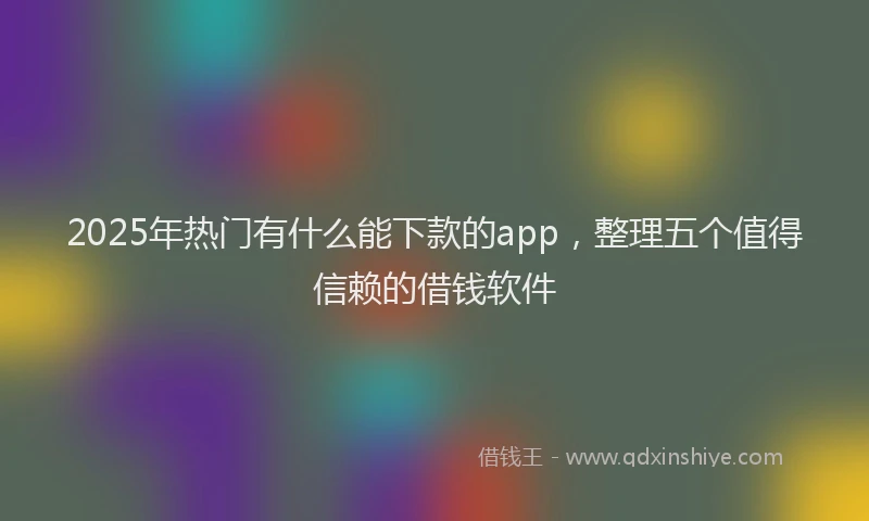 2025年热门有什么能下款的app，整理五个值得信赖的借钱软件