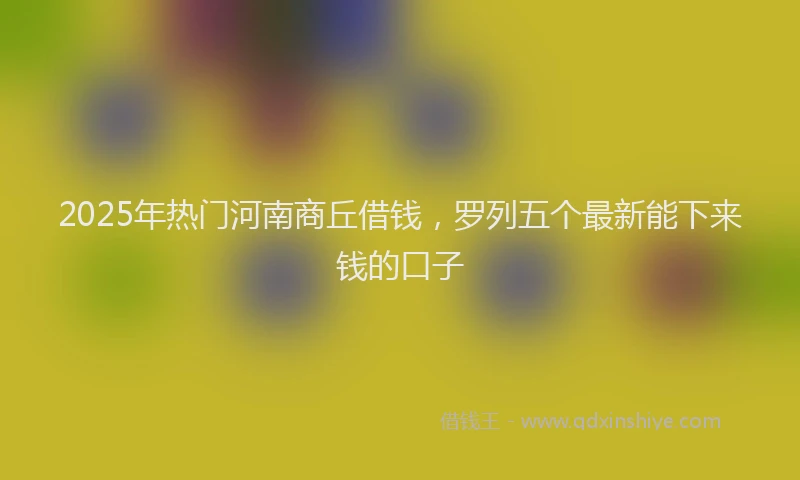 2025年热门河南商丘借钱，罗列五个最新能下来钱的口子