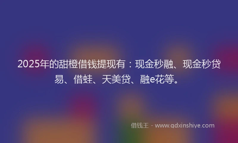 2025年的甜橙借钱提现有：现金秒融、现金秒贷易、借蛙、天美贷、融e花等。