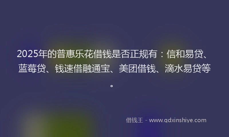 2025年的普惠乐花借钱是否正规有：信和易贷、蓝莓贷、钱速借融通宝、美团借钱、滴水易贷等。