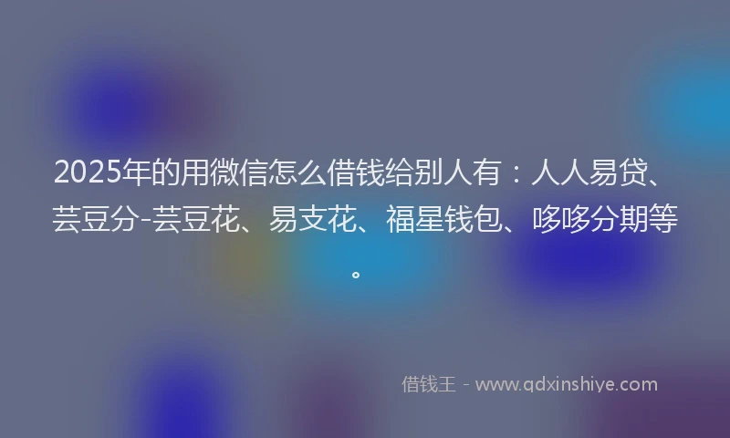 2025年的用微信怎么借钱给别人有：人人易贷、芸豆分-芸豆花、易支花、福星钱包、哆哆分期等。