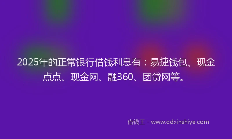 2025年的正常银行借钱利息有：易捷钱包、现金点点、现金网、融360、团贷网等。