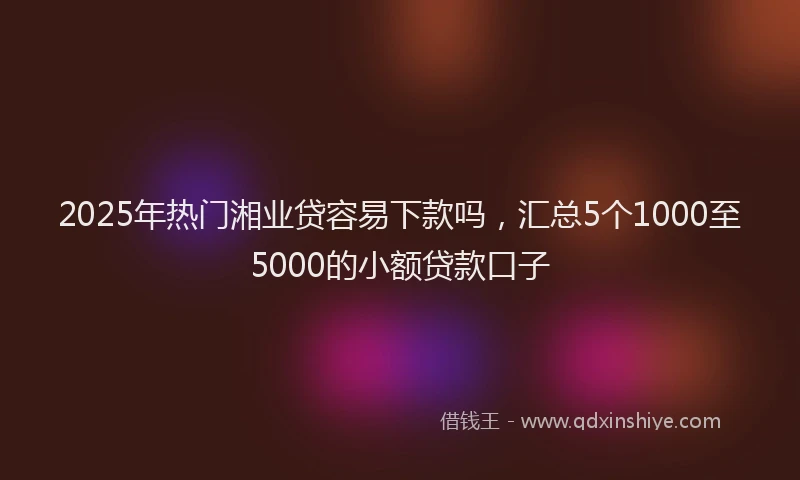 2025年热门湘业贷容易下款吗，汇总5个1000至5000的小额贷款口子