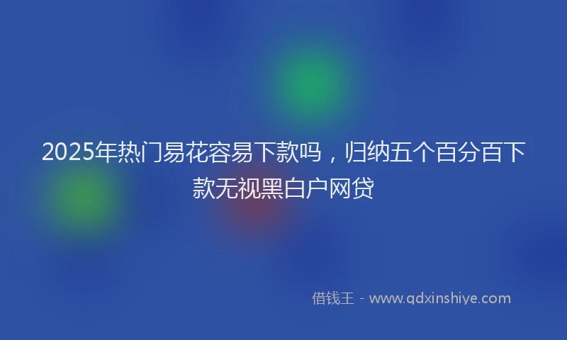 2025年热门易花容易下款吗，归纳五个百分百下款无视黑白户网贷