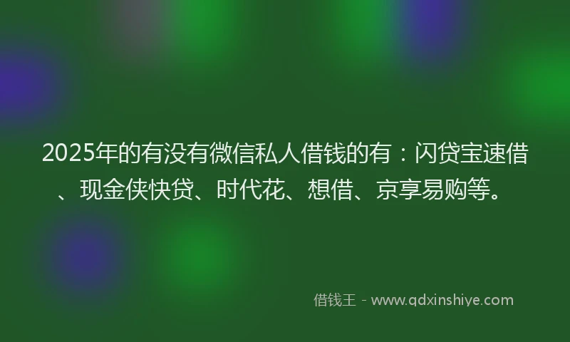2025年的有没有微信私人借钱的有：闪贷宝速借、现金侠快贷、时代花、想借、京享易购等。