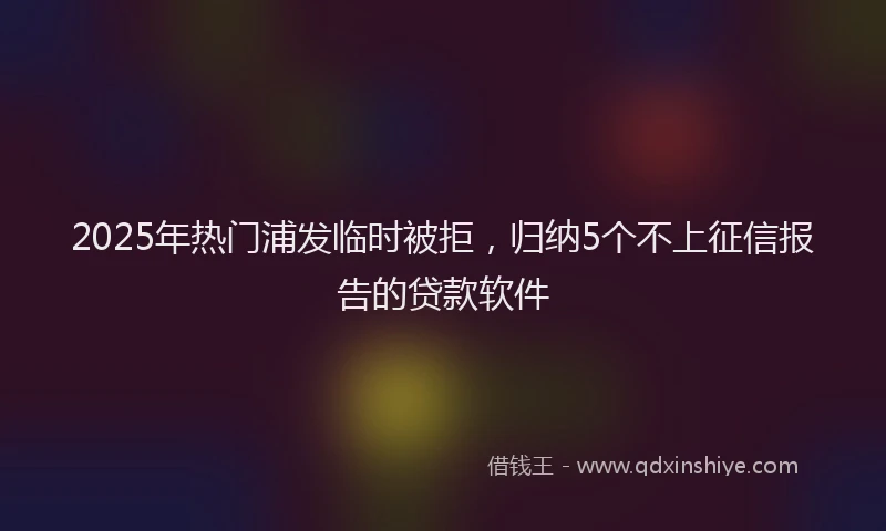 2025年热门浦发临时被拒，归纳5个不上征信报告的贷款软件