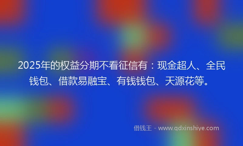 2025年的权益分期不看征信有：现金超人、全民钱包、借款易融宝、有钱钱包、天源花等。
