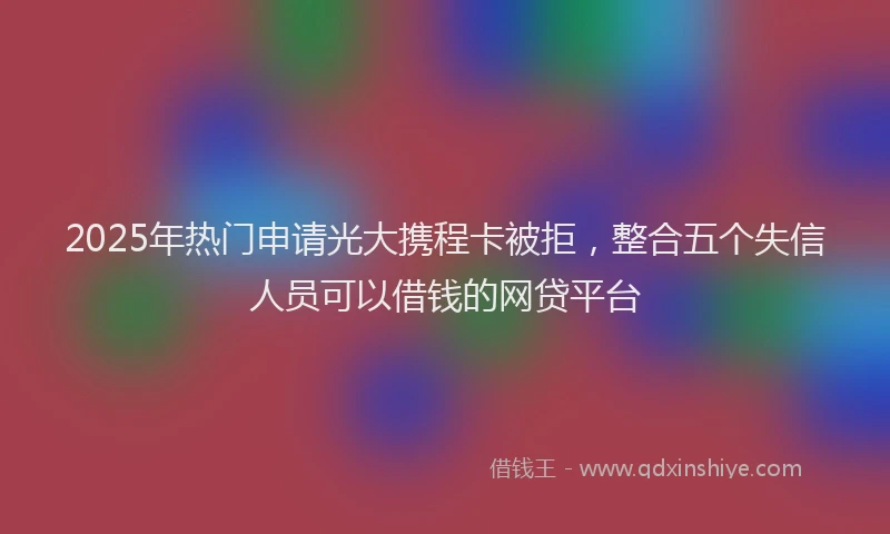 2025年热门申请光大携程卡被拒，整合五个失信人员可以借钱的网贷平台