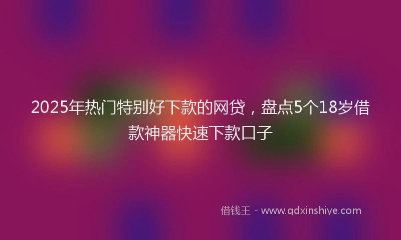 2025年热门特别好下款的网贷，盘点5个18岁借款神器快速下款口子