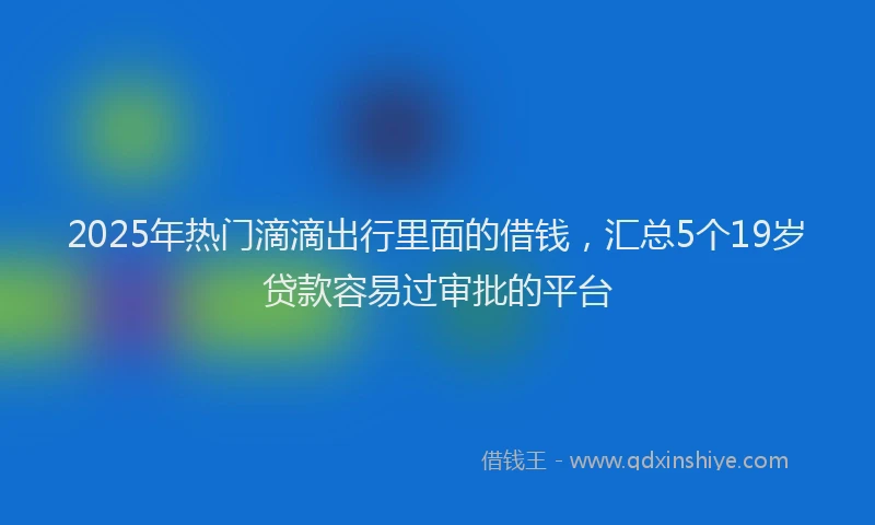 2025年热门滴滴出行里面的借钱，汇总5个19岁贷款容易过审批的平台