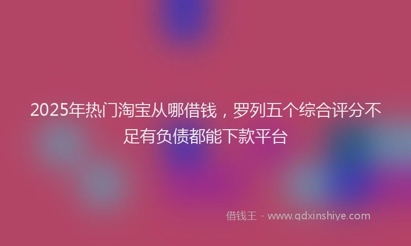 2025年热门淘宝从哪借钱，罗列五个综合评分不足有负债都能下款平台