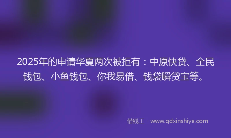2025年的申请华夏两次被拒有：中原快贷、全民钱包、小鱼钱包、你我易借、钱袋瞬贷宝等。