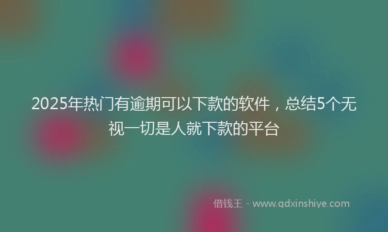 2025年热门有逾期可以下款的软件，总结5个无视一切是人就下款的平台