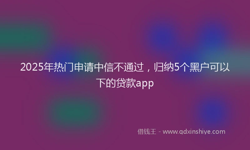 2025年热门申请中信不通过，归纳5个黑户可以下的贷款app