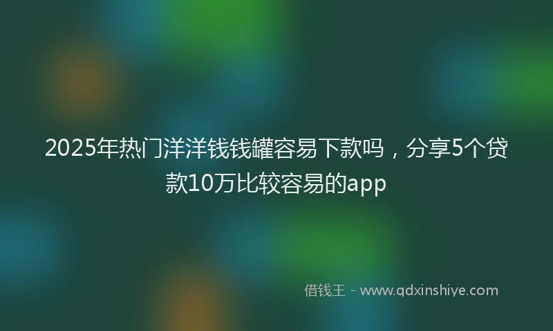 2025年热门洋洋钱钱罐容易下款吗，分享5个贷款10万比较容易的app
