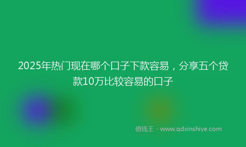 2025年热门现在哪个口子下款容易，分享五个贷款10万比较容易的口子