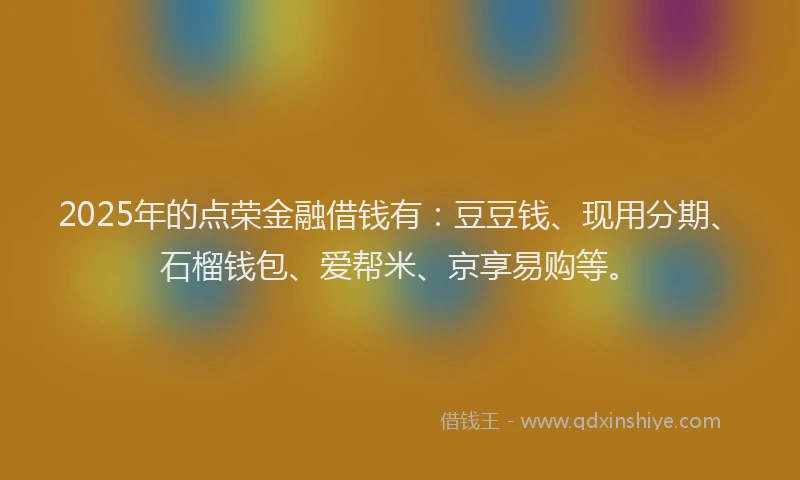 2025年的点荣金融借钱有：豆豆钱、现用分期、石榴钱包、爱帮米、京享易购等。