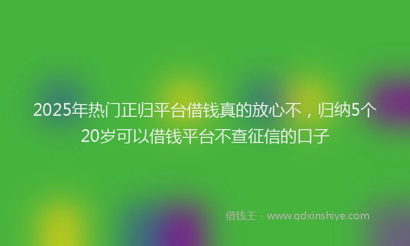 2025年热门正归平台借钱真的放心不，归纳5个20岁可以借钱平台不查征信的口子