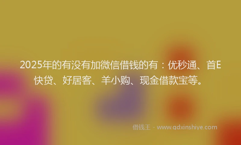 2025年的有没有加微信借钱的有：优秒通、首E快贷、好居客、羊小购、现金借款宝等。