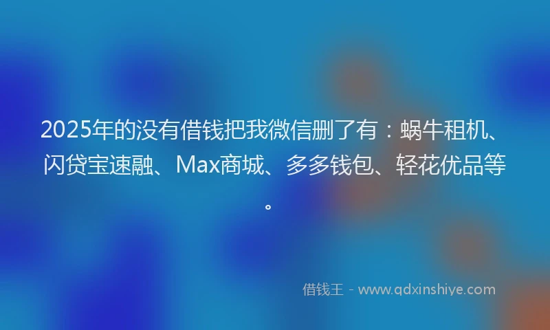2025年的没有借钱把我微信删了有：蜗牛租机、闪贷宝速融、Max商城、多多钱包、轻花优品等。