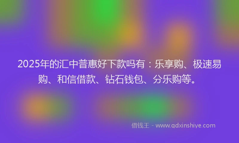 2025年的汇中普惠好下款吗有：乐享购、极速易购、和信借款、钻石钱包、分乐购等。