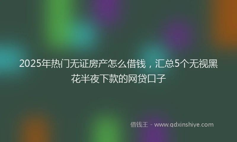 2025年热门无证房产怎么借钱，汇总5个无视黑花半夜下款的网贷口子
