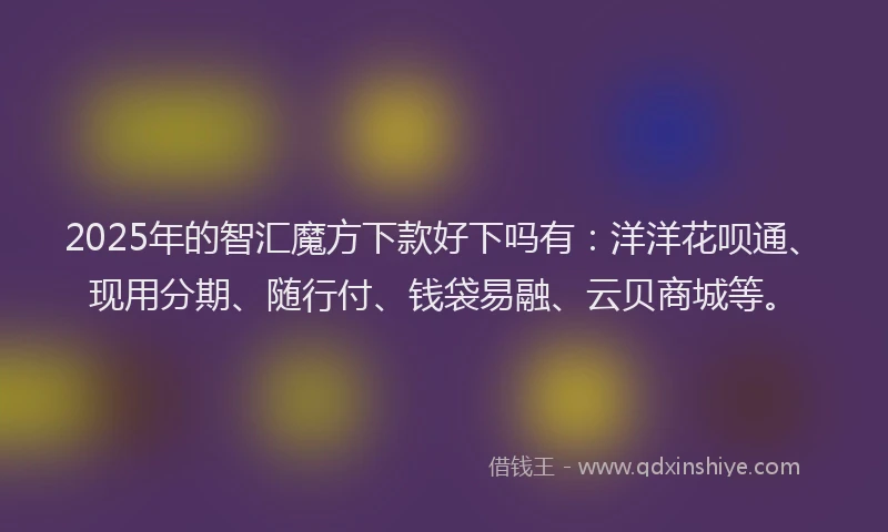 2025年的智汇魔方下款好下吗有：洋洋花呗通、现用分期、随行付、钱袋易融、云贝商城等。